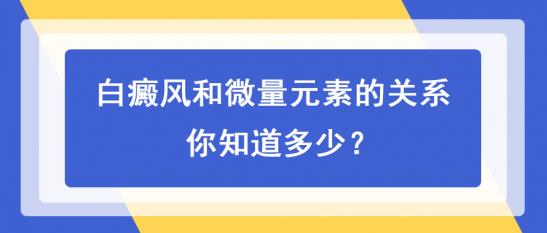 白癜風(fēng)醫(yī)生白淑芳:白癜風(fēng)和微量元素的關(guān)系,你知道多少?